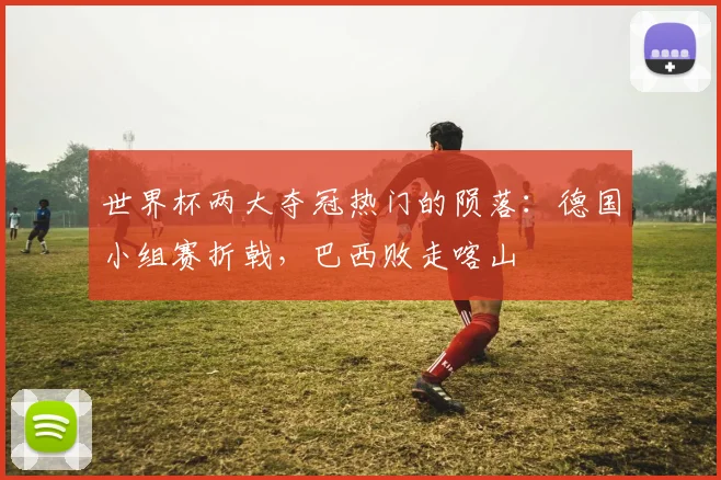 世界杯两大夺冠热门的陨落：德国小组赛折戟，巴西败走喀山