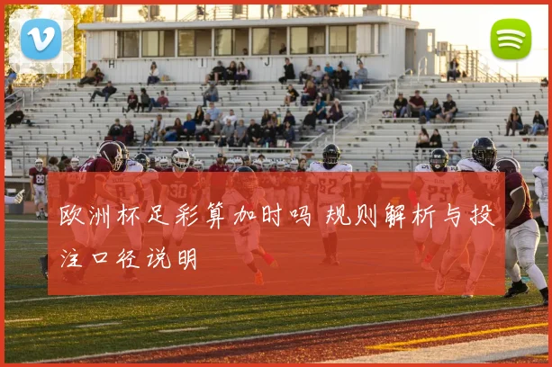 欧洲杯足彩算加时吗 规则解析与投注口径说明