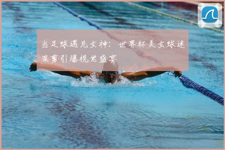 当足球遇见女神：世界杯美女球迷混剪引爆视觉盛宴