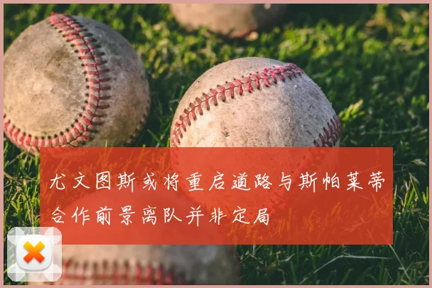 尤文图斯或将重启道路与斯帕莱蒂合作前景离队并非定局