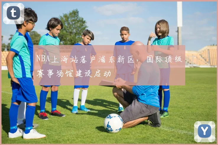 NBA上海站落户浦东新区，国际顶级赛事场馆建设启动