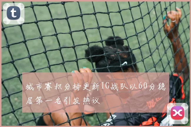 城市赛积分榜更新IG战队以60分稳居第一名引发热议