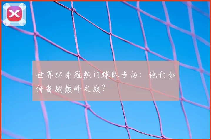 世界杯夺冠热门球队专访：他们如何备战巅峰之战？
