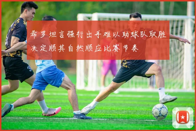 希罗坦言强行出手难以助球队取胜决定顺其自然顺应比赛节奏