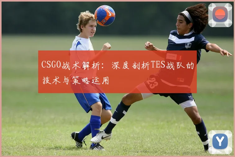 CSGO战术解析:深度剖析TES战队的技术与策略运用
